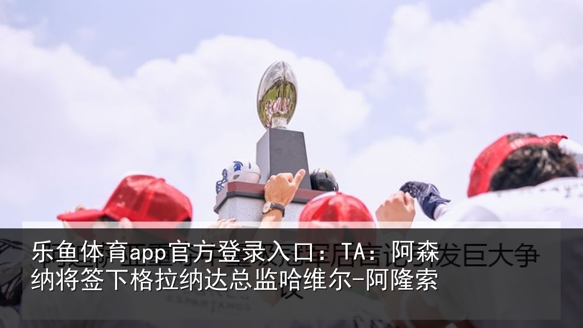 乐鱼体育app官方登录入口:TA:阿森纳将签下格拉纳达总监哈维尔-阿隆索