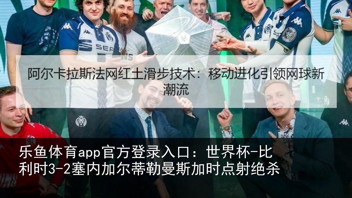 乐鱼体育app官方登录入口:世界杯-比利时3-2塞内加尔相关情况绝杀